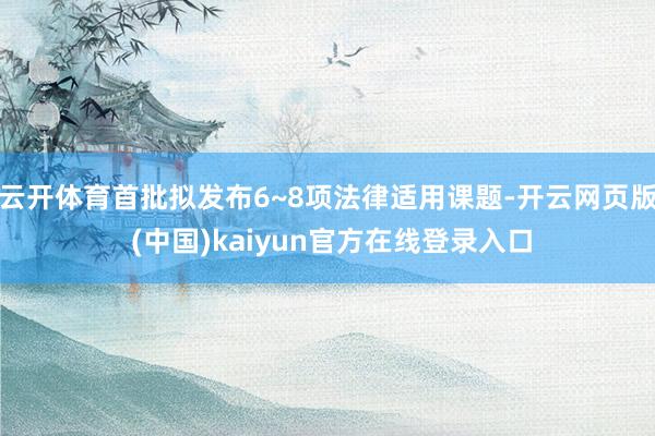 云开体育首批拟发布6~8项法律适用课题-开云网页版 (中国)kaiyun官方在线登录入口
