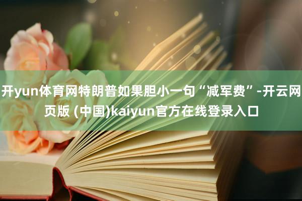 开yun体育网特朗普如果胆小一句“减军费”-开云网页版 (中国)kaiyun官方在线登录入口