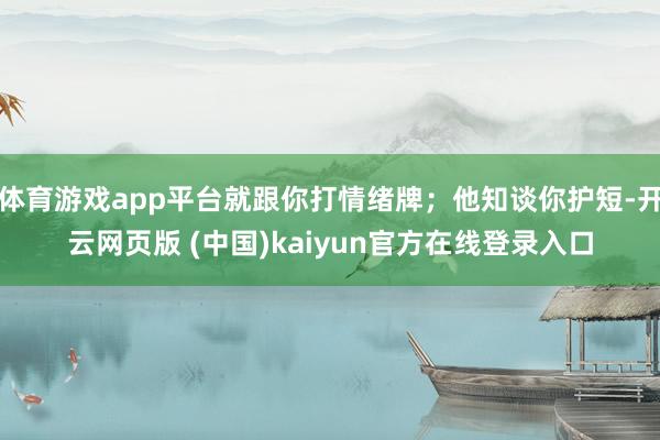 体育游戏app平台就跟你打情绪牌；他知谈你护短-开云网页版 (中国)kaiyun官方在线登录入口