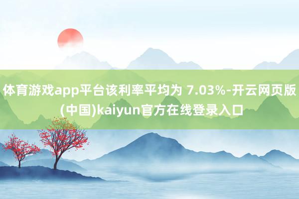 体育游戏app平台该利率平均为 7.03%-开云网页版 (中国)kaiyun官方在线登录入口