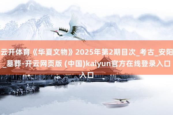 云开体育《华夏文物》2025年第2期目次_考古_安阳_墓葬-开云网页版 (中国)kaiyun官方在线登录入口