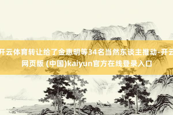 开云体育转让给了金惠明等34名当然东谈主推动-开云网页版 (中国)kaiyun官方在线登录入口