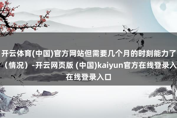 开云体育(中国)官方网站但需要几个月的时刻能力了了（情况）-开云网页版 (中国)kaiyun官方在线登录入口