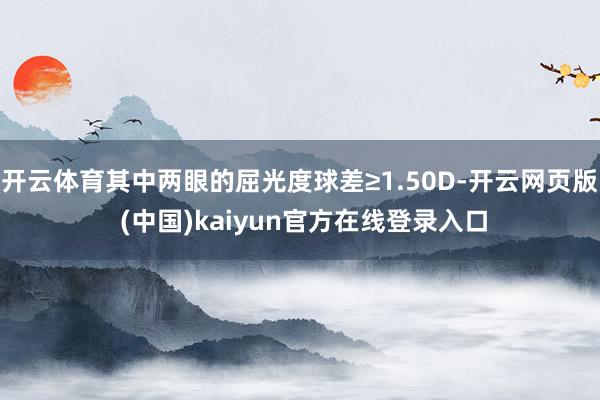 开云体育其中两眼的屈光度球差≥1.50D-开云网页版 (中国)kaiyun官方在线登录入口