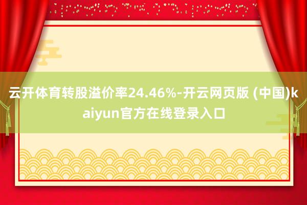 云开体育转股溢价率24.46%-开云网页版 (中国)kaiyun官方在线登录入口