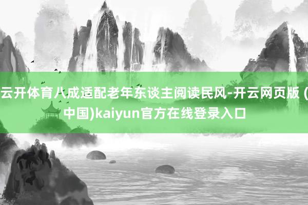 云开体育八成适配老年东谈主阅读民风-开云网页版 (中国)kaiyun官方在线登录入口
