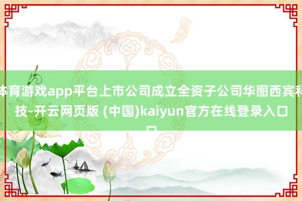 体育游戏app平台上市公司成立全资子公司华图西宾科技-开云网页版 (中国)kaiyun官方在线登录入口