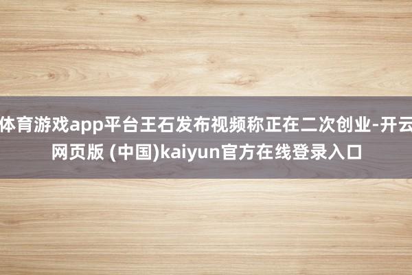 体育游戏app平台王石发布视频称正在二次创业-开云网页版 (中国)kaiyun官方在线登录入口