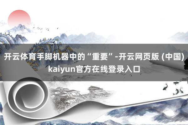 开云体育手脚机器中的“重要”-开云网页版 (中国)kaiyun官方在线登录入口