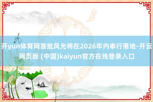 开yun体育网首批风光将在2026年内奉行落地-开云网页版 (中国)kaiyun官方在线登录入口