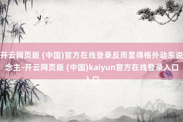 开云网页版 (中国)官方在线登录反而显得格外动东说念主-开云网页版 (中国)kaiyun官方在线登录入口