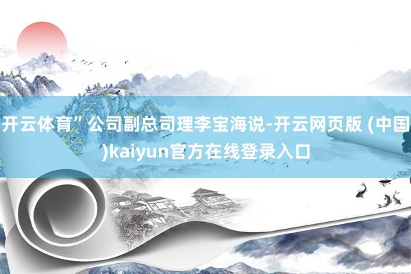 开云体育”公司副总司理李宝海说-开云网页版 (中国)kaiyun官方在线登录入口