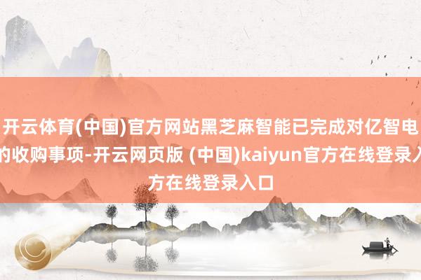 开云体育(中国)官方网站黑芝麻智能已完成对亿智电子的收购事项-开云网页版 (中国)kaiyun官方在线登录入口
