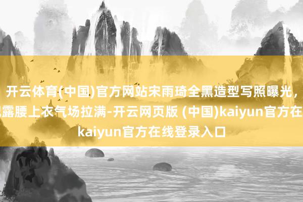 开云体育(中国)官方网站宋雨琦全黑造型写照曝光，短皮衣搭配露腰上衣气场拉满-开云网页版 (中国)kaiyun官方在线登录入口