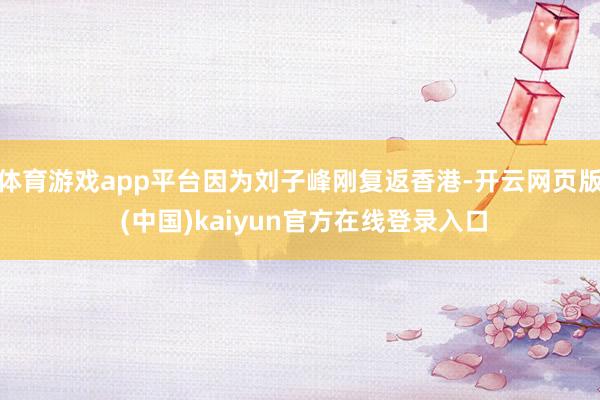 体育游戏app平台因为刘子峰刚复返香港-开云网页版 (中国)kaiyun官方在线登录入口
