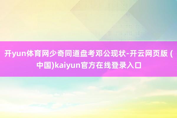 开yun体育网少奇同道盘考邓公现状-开云网页版 (中国)kaiyun官方在线登录入口