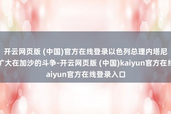 开云网页版 (中国)官方在线登录以色列总理内塔尼亚胡决定扩大在加沙的斗争-开云网页版 (中国)kaiyun官方在线登录入口