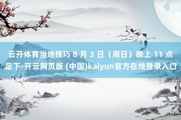 云开体育当地技巧 8 月 3 日(周日)晚上 11 点足下-开云网页版 (中国)kaiyun官方在线登录入口