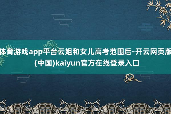 体育游戏app平台云姐和女儿高考范围后-开云网页版 (中国)kaiyun官方在线登录入口