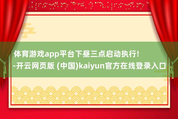 体育游戏app平台下昼三点启动执行!            -开云网页版 (中国)kaiyun官方在线登录入口