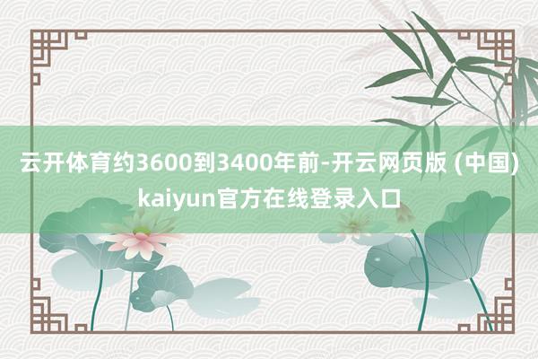 云开体育约3600到3400年前-开云网页版 (中国)kaiyun官方在线登录入口