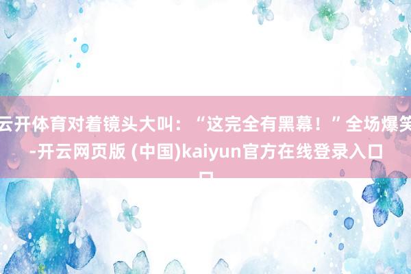 云开体育对着镜头大叫：“这完全有黑幕！”全场爆笑-开云网页版 (中国)kaiyun官方在线登录入口