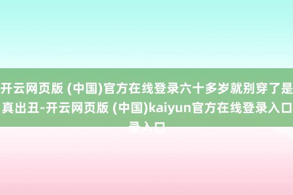 开云网页版 (中国)官方在线登录六十多岁就别穿了是真出丑-开云网页版 (中国)kaiyun官方在线登录入口