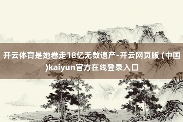 开云体育是她卷走18亿无数遗产-开云网页版 (中国)kaiyun官方在线登录入口