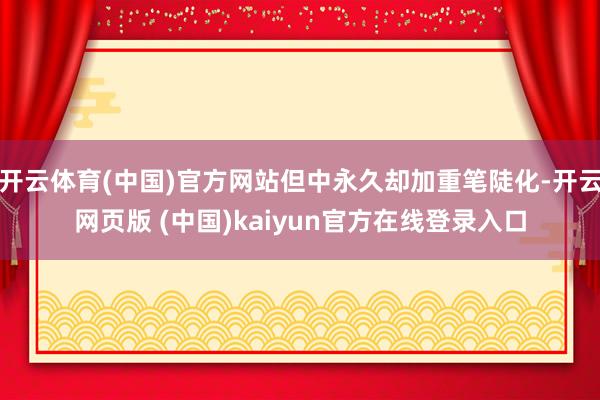 开云体育(中国)官方网站但中永久却加重笔陡化-开云网页版 (中国)kaiyun官方在线登录入口