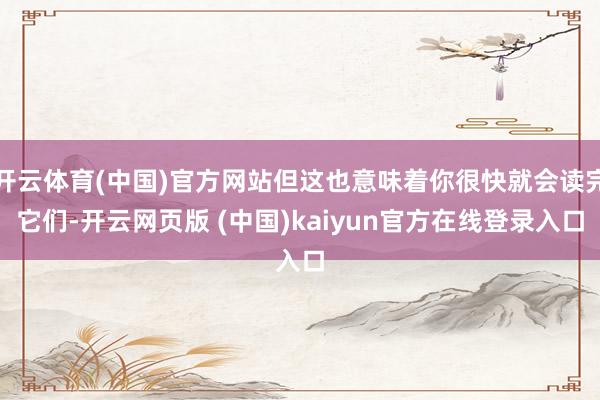 开云体育(中国)官方网站但这也意味着你很快就会读完它们-开云网页版 (中国)kaiyun官方在线登录入口