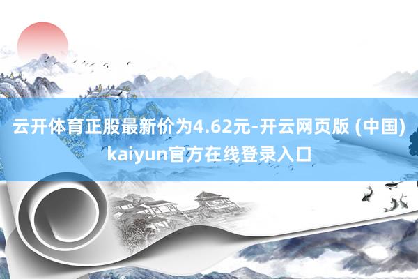 云开体育正股最新价为4.62元-开云网页版 (中国)kaiyun官方在线登录入口