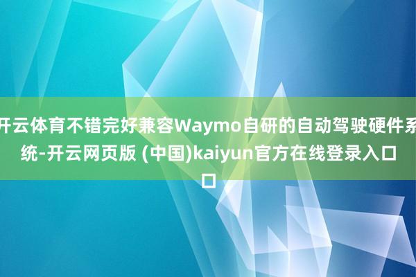 开云体育不错完好兼容Waymo自研的自动驾驶硬件系统-开云网页版 (中国)kaiyun官方在线登录入口