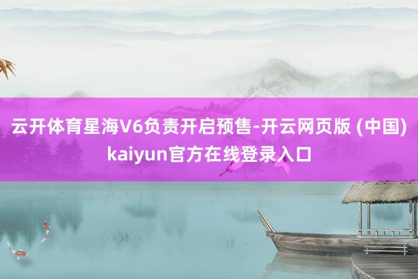 云开体育星海V6负责开启预售-开云网页版 (中国)kaiyun官方在线登录入口