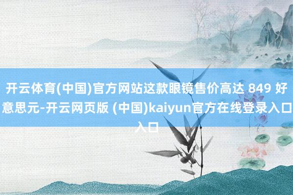 开云体育(中国)官方网站这款眼镜售价高达 849 好意思元-开云网页版 (中国)kaiyun官方在线登录入口