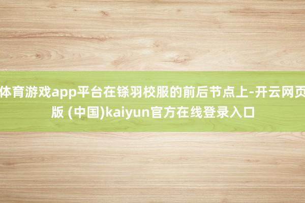 体育游戏app平台在铩羽校服的前后节点上-开云网页版 (中国)kaiyun官方在线登录入口