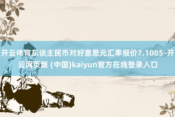 开云体育东谈主民币对好意思元汇率报价7.1085-开云网页版 (中国)kaiyun官方在线登录入口
