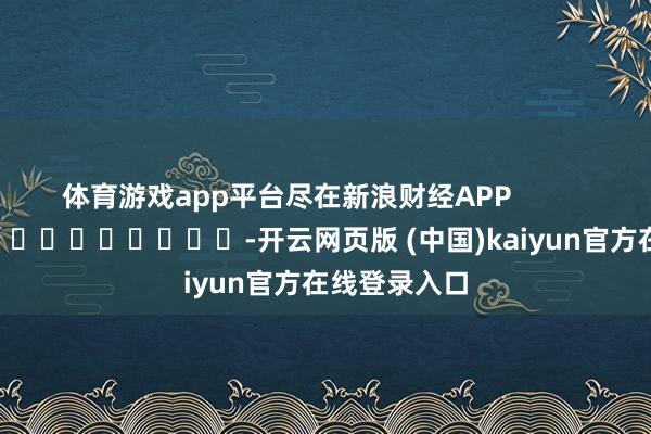 体育游戏app平台尽在新浪财经APP            													-开云网页版 (中国)kaiyun官方在线登录入口