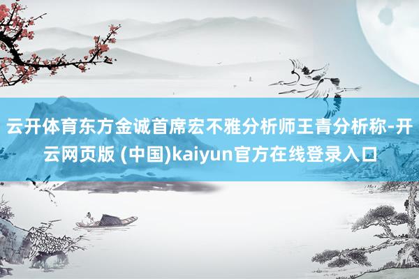 云开体育　　东方金诚首席宏不雅分析师王青分析称-开云网页版 (中国)kaiyun官方在线登录入口