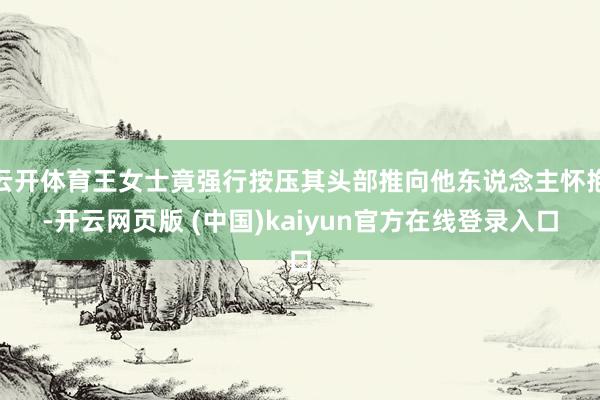云开体育王女士竟强行按压其头部推向他东说念主怀抱-开云网页版 (中国)kaiyun官方在线登录入口