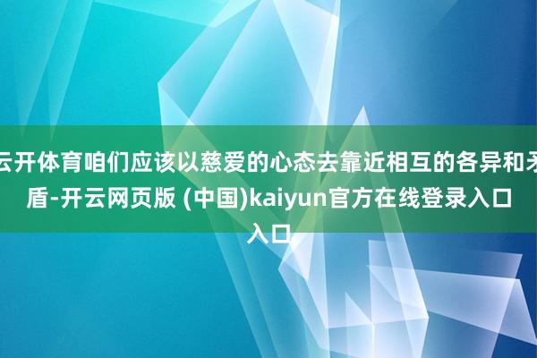 云开体育咱们应该以慈爱的心态去靠近相互的各异和矛盾-开云网页版 (中国)kaiyun官方在线登录入口