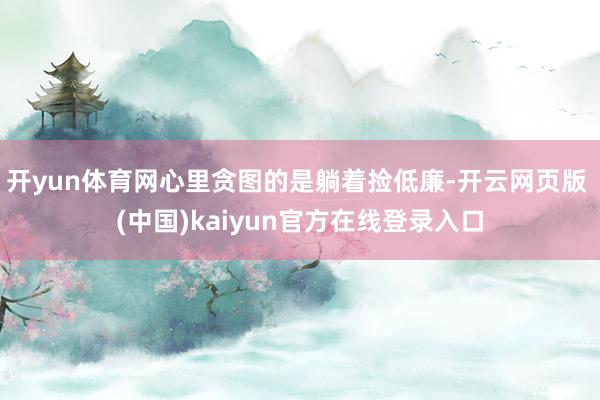 开yun体育网心里贪图的是躺着捡低廉-开云网页版 (中国)kaiyun官方在线登录入口
