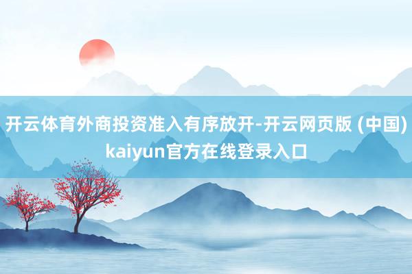 开云体育外商投资准入有序放开-开云网页版 (中国)kaiyun官方在线登录入口
