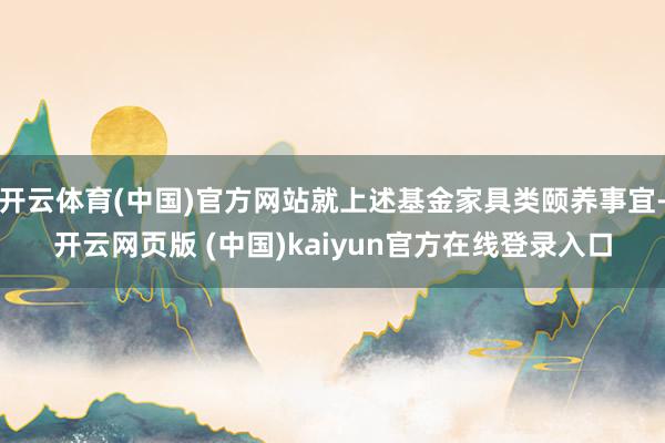 开云体育(中国)官方网站就上述基金家具类颐养事宜-开云网页版 (中国)kaiyun官方在线登录入口