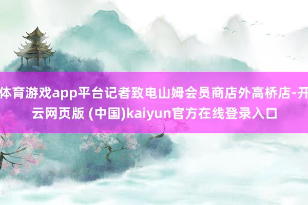 体育游戏app平台记者致电山姆会员商店外高桥店-开云网页版 (中国)kaiyun官方在线登录入口