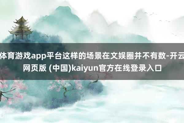 体育游戏app平台这样的场景在文娱圈并不有数-开云网页版 (中国)kaiyun官方在线登录入口