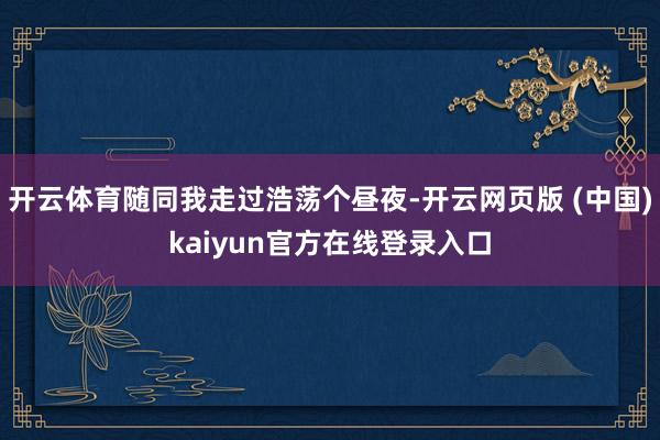 开云体育随同我走过浩荡个昼夜-开云网页版 (中国)kaiyun官方在线登录入口