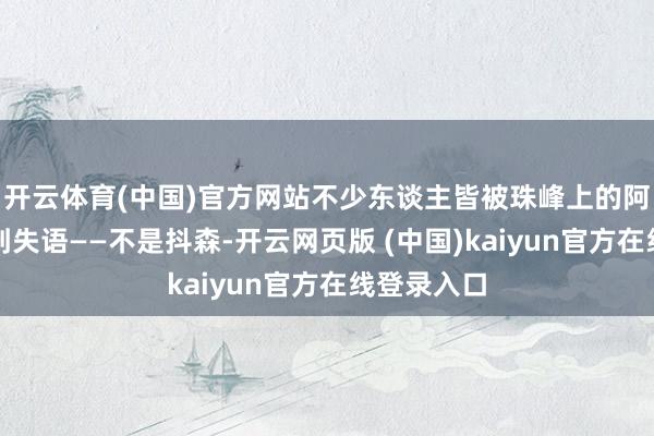开云体育(中国)官方网站不少东谈主皆被珠峰上的阿谁他荡漾到失语——不是抖森-开云网页版 (中国)kaiyun官方在线登录入口