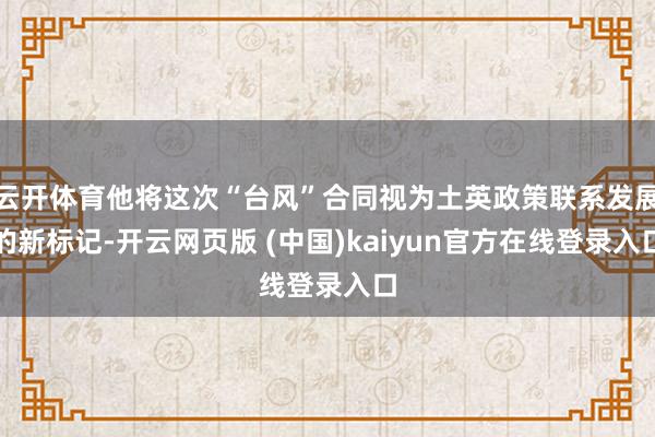 云开体育他将这次“台风”合同视为土英政策联系发展的新标记-开云网页版 (中国)kaiyun官方在线登录入口