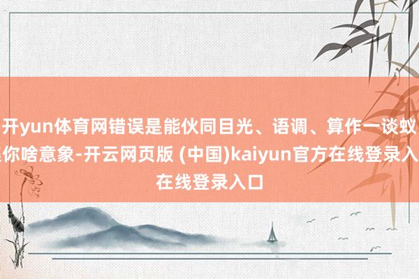开yun体育网错误是能伙同目光、语调、算作一谈蚁集你啥意象-开云网页版 (中国)kaiyun官方在线登录入口