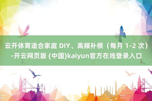 云开体育适合家庭 DIY、高频补根（每月 1-2 次）-开云网页版 (中国)kaiyun官方在线登录入口